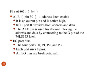 Pins of 8051 （ 4/4 ）
ALE （ pin 30 ）： address latch enable
It is an output pin and is active high.
8051 port 0 provides both address and data.
The ALE pin is used for de-multiplexing the

address and data by connecting to the G pin of the
74LS373 latch.
I/O port pins
The four ports P0, P1, P2, and P3.
Each port uses 8 pins.
All I/O pins are bi-directional.
20

 