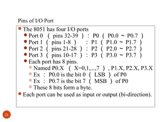 Pins of I/O Port
The 8051 has four I/O ports
Port 0 （ pins 32-39 ）： P0 （ P0.0 ～ P0.7 ）
Port 1 （ pins 1-8 ） ： P1 （ P1.0 ～ P1.7 ）
Port 2 （ pins 21-28 ）： P2 （ P2.0 ～ P2.7 ）
Port 3 （ pins 10-17 ）： P3 （ P3.0 ～ P3.7 ）
Each port has 8 pins.
Named P0.X （ X=0,1,...,7 ） , P1.X, P2.X, P3.X
Ex ： P0.0 is the bit 0 （ LSB ） of P0
Ex ： P0.7 is the bit 7 （ MSB ） of P0
These 8 bits form a byte.
Each port can be used as input or output (bi-direction).

21

 