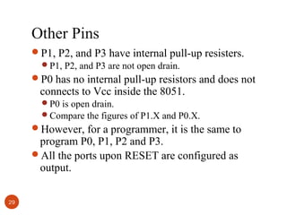 Other Pins
P1, P2, and P3 have internal pull-up resisters.
P1, P2, and P3 are not open drain.
P0 has no internal pull-up resistors and does not

connects to Vcc inside the 8051.

P0 is open drain.
Compare the figures of P1.X and P0.X.

However, for a programmer, it is the same to

program P0, P1, P2 and P3.
All the ports upon RESET are configured as
output.
29

 