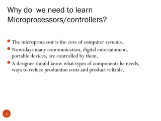 Why do we need to learn
Microprocessors/controllers?
The microprocessor is the core of computer systems.
Nowadays many communication, digital entertainment,

portable devices, are controlled by them.
A designer should know what types of components he needs,
ways to reduce production costs and product reliable.

3

 
