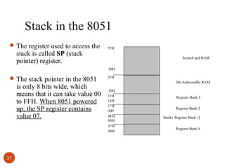 Stack in the 8051
 The register used to access the

stack is called SP (stack
pointer) register.

7FH
Scratch pad RAM
30H

 The stack pointer in the 8051

is only 8 bits wide, which
means that it can take value 00
to FFH. When 8051 powered
up, the SP register contains
value 07.

37

2FH
Bit-Addressable RAM
20H
1FH
18H
17H
10H
0FH
08H
07H
00H

Register Bank 3
Register Bank 2
Stack) Register Bank 1)
Register Bank 0

 