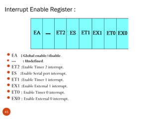 Interrupt Enable Register :

 EA : Global enable/disable.
 ---

: Undefined.

 ET2 :Enable Timer 2 interrupt.
 ES :Enable Serial port interrupt.
 ET1 :Enable Timer 1 interrupt.
 EX1 :Enable External 1 interrupt.
 ET0 : Enable Timer 0 interrupt.
 EX0 : Enable External 0 interrupt.
43

 