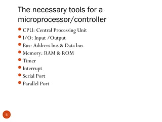 The necessary tools for a
microprocessor/controller
CPU: Central Processing Unit
I/O: Input /Output
Bus: Address bus & Data bus
Memory: RAM & ROM
Timer
Interrupt
Serial Port
Parallel Port

5

 