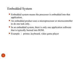 Embedded System
 Embedded system means the processor is embedded into that

application.
 An embedded product uses a microprocessor or microcontroller
to do one task only.
 In an embedded system, there is only one application software
that is typically burned into ROM.
 Example ： printer, keyboard, video game player

9

 