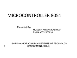MICROCONTROLLER 8051
Presented ByMUKESH KUMAR KASHYAP
Roll No-3352808033

&

SHRI SHANKARACHARYA INSTITUTE OF TECHNOLGY
MANAGEMENT,BHILAI

 