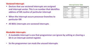 Vectored Interrupt:
 Devices that use vectored interrupts are assigned
and interrupt vector. This is an number that identifies
address of ISR routine of particular interrupt
 When the interrupt occurs processor branches to
particular ISR
 All 8051 interrupts are vectored interrupts
Maskable Interrupts:
• A maskable interrupt is one that programmer can ignore by setting or clearing a
bit in an interrupt control register.
• So the programmer can mask the unused interrupts
Interrupt Vector Table
 