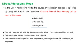  In the Direct Addressing Mode, the source or destination address is specified
by using 8-bit data in the instruction. Only the internal data memory can be
used in this mode.
 The first instruction will send the content of register R6 to port P0 (Address of Port 0 is 80H).
 The second one is used to move content from 45H to R2.
 The third one is used to get data from Register R5 (When register bank RB0 is selected) to
register R0.
Direct Addressing Mode
MOV R6, 80H;
MOV 45H, R2;
MOV R0, 05H;
 