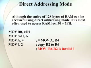 Direct Addressing Mode
Although the entire of 128 bytes of RAM can be
accessed using direct addressing mode, it is most
often used to access RAM loc. 30 – 7FH.
MOVR0, 40H
MOV56H, A
MOVA, 4 ; ≡ MOV A, R4
MOV6, 2 ; copy R2 to R6
; MOV R6,R2 is invalid !
 
