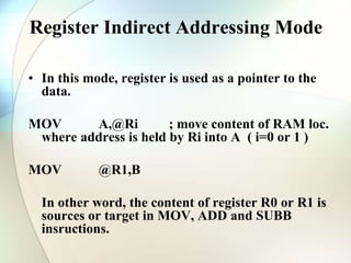 Register Indirect Addressing Mode
• In this mode, register is used as a pointer to the
data.
MOV A,@Ri ; move content of RAM loc.
where address is held by Ri into A ( i=0 or 1 )
MOV @R1,B
In other word, the content of register R0 or R1 is
sources or target in MOV, ADD and SUBB
insructions.
 