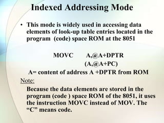 Indexed Addressing Mode
• This mode is widely used in accessing data
elements of look-up table entries located in the
program (code) space ROM at the 8051
MOVC A,@A+DPTR
(A,@A+PC)
A= content of address A +DPTR from ROM
Note:
Because the data elements are stored in the
program (code ) space ROM of the 8051, it uses
the instruction MOVC instead of MOV. The
“C” means code.
 
