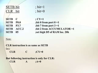 SETB bit ; bit=1
CLR bit ; bit=0
SETB C ; CY=1
SETB P0.0 ;bit 0 from port 0 =1
SETB P3.7 ;bit 7 from port 3 =1
SETB ACC.2 ;bit 2 from ACCUMULATOR =1
SETB 05 ;set high D5 of RAM loc. 20h
Note:
CLR instruction is as same as SETB
i.e.:
CLR C ;CY=0
But following instruction is only for CLR:
CLR A ;A=0
 