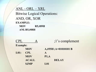 ANL - ORL – XRL
Bitwise Logical Operations:
AND, OR, XOR
EXAMPLE:
MOV R5,#89H
ANLR5,#08H
CPL A ;1’s complement
Example:
MOV A,#55H ;A=01010101 B
L01: CPL A
MOV P1,A
ACALL DELAY
SJMP L01
 