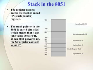 Stack in the 8051
• The register used to
access the stack is called
SP (stack pointer)
register.
• The stack pointer in the
8051 is only 8 bits wide,
which means that it can
take value 00 to FFH.
When 8051 powered up,
the SP register contains
value 07.
7FH
30H
2FH
20H
1FH
17H
10H
0FH
07H
08H
18H
00H
Register Bank 0
(Stack) Register Bank 1
Register Bank 2
Register Bank 3
Bit-Addressable RAM
Scratch pad RAM
 