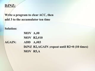 DJNZ:
Write a program to clear ACC, then
add 3 to the accumulator ten time
Solution:
MOV A,#0
MOV R2,#10
AGAIN: ADD A,#03
DJNZ R2,AGAIN ;repeat until R2=0 (10 times)
MOV R5,A
 