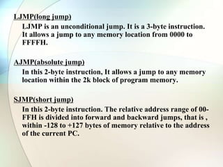 LJMP(long jump)
LJMP is an unconditional jump. It is a 3-byte instruction.
It allows a jump to any memory location from 0000 to
FFFFH.
AJMP(absolute jump)
In this 2-byte instruction, It allows a jump to any memory
location within the 2k block of program memory.
SJMP(short jump)
In this 2-byte instruction. The relative address range of 00-
FFH is divided into forward and backward jumps, that is ,
within -128 to +127 bytes of memory relative to the address
of the current PC.
 