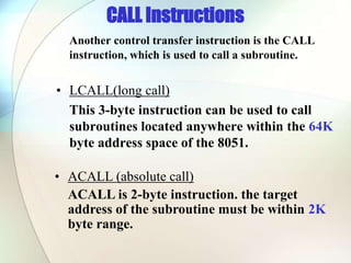 CALL Instructions
Another control transfer instruction is the CALL
instruction, which is used to call a subroutine.
• LCALL(long call)
This 3-byte instruction can be used to call
subroutines located anywhere within the 64K
byte address space of the 8051.
• ACALL (absolute call)
ACALL is 2-byte instruction. the target
address of the subroutine must be within 2K
byte range.
 