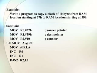 Example:
Write a program to copy a block of 10 bytes from RAM
location starting at 37h to RAM location starting at 59h.
Solution:
MOV R0,#37h ; source pointer
MOV R1,#59h ; dest pointer
MOV R2,#10 ; counter
L1: MOV A,@R0
MOV @R1,A
INC R0
INC R1
DJNZ R2,L1
 