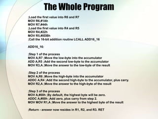 The Whole Program
;Load the first value into R6 and R7
MOV R6,#1Ah
MOV R7,#44h
;Load the first value into R4 and R5
MOV R4,#22h
MOV R5,#0DBh
;Call the 16-bit addition routine LCALL ADD16_16
ADD16_16:
;Step 1 of the process
MOV A,R7 ;Move the low-byte into the accumulator
ADD A,R5 ;Add the second low-byte to the accumulator
MOV R3,A ;Move the answer to the low-byte of the result
;Step 2 of the process
MOV A,R6 ;Move the high-byte into the accumulator
ADDC A,R4 ;Add the second high-byte to the accumulator, plus carry.
MOV R2,A ;Move the answer to the high-byte of the result
;Step 3 of the process
MOV A,#00h ;By default, the highest byte will be zero.
ADDC A,#00h ;Add zero, plus carry from step 2.
MOV MOV R1,A ;Move the answer to the highest byte of the result
;Return - answer now resides in R1, R2, and R3. RET
 
