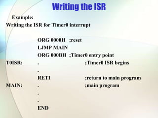 Writing the ISR
Example:
Writing the ISR for Timer0 interrupt
ORG 0000H ;reset
LJMP MAIN
ORG 000BH ;Timer0 entry point
T0ISR: . ;Timer0 ISR begins
.
RETI ;return to main program
MAIN: . ;main program
.
.
END
 