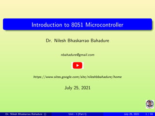 Introduction to 8051 Microcontroller
Dr. Nilesh Bhaskarrao Bahadure
nbahadure@gmail.com
https://www.sites.google.com/site/nileshbbahadure/home
July 25, 2021
Dr. Nilesh Bhaskarrao Bahadure () Unit - I (Part I) July 25, 2021 1 / 33
 