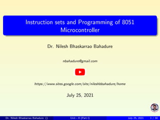 Instruction sets and Programming of 8051
Microcontroller
Dr. Nilesh Bhaskarrao Bahadure
nbahadure@gmail.com
https://www.sites.google.com/site/nileshbbahadure/home
July 25, 2021
Dr. Nilesh Bhaskarrao Bahadure () Unit - II (Part I) July 25, 2021 1 / 34
 