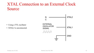 XTAL Connection to an External Clock
Source
N
C
EXTERNAL
OSCILLATOR
SIGNAL
XTAL2
XTAL1
GND
• Using a TTL oscillator
• XTAL2 is unconnected.
Tuesday, July 14, 2015 Robotics Club, IOE, WRC 10
 