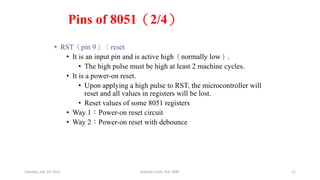 Pins of 8051（2/4）
• RST（pin 9）：reset
• It is an input pin and is active high（normally low）.
• The high pulse must be high at least 2 machine cycles.
• It is a power-on reset.
• Upon applying a high pulse to RST, the microcontroller will
reset and all values in registers will be lost.
• Reset values of some 8051 registers
• Way 1：Power-on reset circuit
• Way 2：Power-on reset with debounce
Tuesday, July 14, 2015 Robotics Club, IOE, WRC 11
 