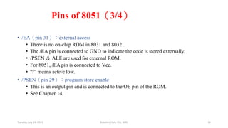 Pins of 8051（3/4）
• /EA（pin 31）：external access
• There is no on-chip ROM in 8031 and 8032 .
• The /EA pin is connected to GND to indicate the code is stored externally.
• /PSEN ＆ ALE are used for external ROM.
• For 8051, /EA pin is connected to Vcc.
• “/” means active low.
• /PSEN（pin 29）：program store enable
• This is an output pin and is connected to the OE pin of the ROM.
• See Chapter 14.
Tuesday, July 14, 2015 Robotics Club, IOE, WRC 14
 