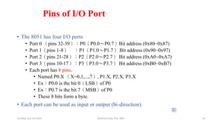 Pins of I/O Port
• The 8051 has four I/O ports
• Port 0 （pins 32-39）：P0（P0.0～P0.7）Bit address (0x80~0x87)
• Port 1（pins 1-8） ：P1（P1.0～P1.7） Bit address (0x90~0x97)
• Port 2（pins 21-28）：P2（P2.0～P2.7） Bit address (0xA0~0xA7)
• Port 3（pins 10-17）：P3（P3.0～P3.7） Bit address (0xB0~0xB7)
• Each port has 8 pins.
• Named P0.X （X=0,1,...,7）, P1.X, P2.X, P3.X
• Ex：P0.0 is the bit 0（LSB）of P0
• Ex：P0.7 is the bit 7（MSB）of P0
• These 8 bits form a byte.
• Each port can be used as input or output (bi-direction).

Tuesday, July 14, 2015 Robotics Club, IOE, WRC 16
 