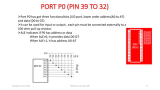 PORT P0 (PIN 39 TO 32)
Port P0 has got three functionalities.(I/O port, lower order address(A0 to A7)
and data (D0 to D7).
It can be used for input or output , each pin must be connected externally to a
10K ohm pull-up resistor.
ALE indicates if P0 has address or data
When ALE=0, it provides data D0-D7
When ALE=1, it has address A0-A7
Tuesday, July 14, 2015 Robotics Club, IOE, WRC 17
 