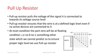 Pull Up Resistor
• Pull-up resistor pulls the voltage of the signal it is connected to
towards its voltage source level
• Pull-up resistor ensures that the wire is at a defined logic level even if
no active devices are connected to it
• At reset condition the port zero will be at floating
condition ,i.e no 0 no 1 something other
state which we cannot predict so to ensure
proper logic level we use Pull-up resistor
Tuesday, July 14, 2015 Robotics Club, IOE, WRC 18
 