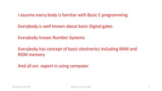 I assume every body is familiar with Basic C programming
Everybody is well known about basic Digital gates
Everybody knows Number Systems
Everybody has concept of basic electronics including RAM and
ROM memory
And all are expert in using computer
Tuesday, July 14, 2015 Robotics Club, IOE, WRC 2
 
