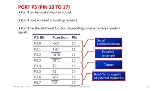 PORT P3 (PIN 10 TO 17)
Port 3 can be used as input or output.
Port 3 does not need any pull-up resistors.
Port 3 has the additional function of providing some extremely important
signals.
Tuesday, July 14, 2015 Robotics Club, IOE, WRC 20
 