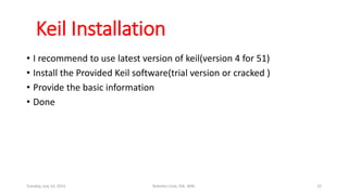 Keil Installation
• I recommend to use latest version of keil(version 4 for 51)
• Install the Provided Keil software(trial version or cracked )
• Provide the basic information
• Done
Tuesday, July 14, 2015 Robotics Club, IOE, WRC 22
 