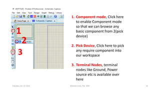 1
2
3
1. Component mode, Click here
to enable Component mode
so that we can browse any
basic component from 2(pick
device)
2. Pick Device, Click here to pick
any require component into
our workspace
3. Terminal Nodes, terminal
nodes like Ground, Power
source etc is available over
here
Tuesday, July 14, 2015 Robotics Club, IOE, WRC 24
 
