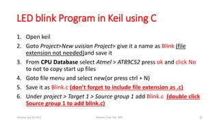 LED blink Program in Keil using C
1. Open keil
2. Goto Project>New uvision Project> give it a name as Blink (file
extension not needed)and save it
3. From CPU Database select Atmel > AT89C52 press ok and click No
to not to copy start up files
4. Goto file menu and select new(or press ctrl + N)
5. Save it as Blink.c (don’t forget to include file extension as .c)
6. Under project > Target 1 > Source group 1 add Blink.c (double click
Source group 1 to add blink.c)
Tuesday, July 14, 2015 Robotics Club, IOE, WRC 28
 