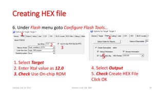Creating HEX file
6. Under Flash menu goto Configure Flash Tools…
7. 1
2
3
4
5
1. Select Target
2. Enter Xtal value as 12.0
3. Check Use On-chip ROM
4. Select Output
5. Check Create HEX File
Click OK
Tuesday, July 14, 2015 Robotics Club, IOE, WRC 29
 