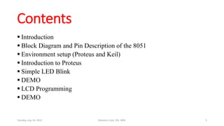 Contents
 Introduction
 Block Diagram and Pin Description of the 8051
 Environment setup (Proteus and Keil)
 Introduction to Proteus
 Simple LED Blink
 DEMO
 LCD Programming
 DEMO
Tuesday, July 14, 2015 Robotics Club, IOE, WRC 3
 