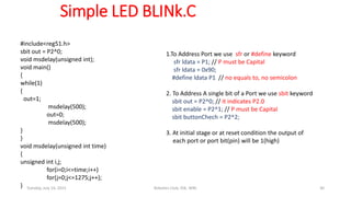 Simple LED BLINk.C
#include<reg51.h>
sbit out = P2^0;
void msdelay(unsigned int);
void main()
{
while(1)
{
out=1;
msdelay(500);
out=0;
msdelay(500);
}
}
void msdelay(unsigned int time)
{
unsigned int i,j;
for(i=0;i<=time;i++)
for(j=0;j<=1275;j++);
}
1.To Address Port we use sfr or #define keyword
sfr ldata = P1; // P must be Capital
sfr ldata = 0x90;
#define ldata P1 // no equals to, no semicolon
2. To Address A single bit of a Port we use sbit keyword
sbit out = P2^0; // it indicates P2.0
sbit enable = P2^1; // P must be Capital
sbit buttonChech = P2^2;
3. At initial stage or at reset condition the output of
each port or port bit(pin) will be 1(high)
Tuesday, July 14, 2015 Robotics Club, IOE, WRC 30
 