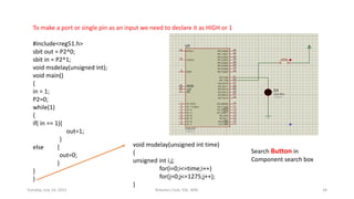 To make a port or single pin as an input we need to declare it as HIGH or 1
#include<reg51.h>
sbit out = P2^0;
sbit in = P2^1;
void msdelay(unsigned int);
void main()
{
in = 1;
P2=0;
while(1)
{
if( in == 1){
out=1;
}
else {
out=0;
}
}
}
void msdelay(unsigned int time)
{
unsigned int i,j;
for(i=0;i<=time;i++)
for(j=0;j<=1275;j++);
}
Search Button in
Component search box
Tuesday, July 14, 2015 Robotics Club, IOE, WRC 34
 