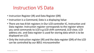 Instruction VS Data
• Instruction Register (IR) and Data Register (DR)
• Instruction is a Command, Data is a displaying Value
• There are two 8-bit registers in Our LCD controller IC, Instruction and
Data register. Instruction register corresponds to the register where
you send commands to LCD e.g LCD shift command, LCD clear, LCD
address etc. and Data register is used for storing data which is to be
displayed on LCD.
• Only the instruction register (IR) and the data register (DR) of the LCD
can be controlled by our 8051 microcontroller
Tuesday, July 14, 2015 Robotics Club, IOE, WRC 37
 
