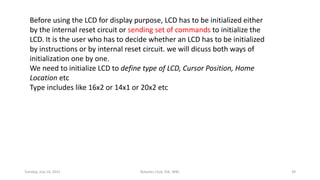Before using the LCD for display purpose, LCD has to be initialized either
by the internal reset circuit or sending set of commands to initialize the
LCD. It is the user who has to decide whether an LCD has to be initialized
by instructions or by internal reset circuit. we will dicuss both ways of
initialization one by one.
We need to initialize LCD to define type of LCD, Cursor Position, Home
Location etc
Type includes like 16x2 or 14x1 or 20x2 etc
Tuesday, July 14, 2015 Robotics Club, IOE, WRC 39
 