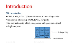 Introduction
Microcontroller
• CPU, RAM, ROM, I/O and timer are all on a single chip
• fix amount of on-chip ROM, RAM, I/O ports
• for applications in which cost, power and space are critical
• single-purpose
RAM ROM
I/O
Port
Timer
Serial
COM
Port
Microcontroller
CPU
A single chip
Tuesday, July 14, 2015 Robotics Club, IOE, WRC 4
 