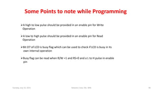 Some Points to note while Programming
A high to low pulse should be provided in an enable pin for Write
Operation
A low to high pulse should be provided in an enable pin for Read
Operation
Bit D7 of LCD is busy flag which can be used to check if LCD is busy in its
own internal operation
Busy flag can be read when R/W =1 and RS=0 and a L to H pulse in enable
pin
NOTE:- It is recommended to check busy flag before writing any data to LCD.
Tuesday, July 14, 2015 Robotics Club, IOE, WRC 40
 