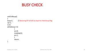 BUSY CHECK
void lcdbusy()
{
busy=1; // declaring D7 of LCD as input to check busy flag
rw=1;
rs=0;
while(busy==1)
{
en=0;
msdelay(1);
en=1;
}
return;
}
Tuesday, July 14, 2015 Robotics Club, IOE, WRC 42
 