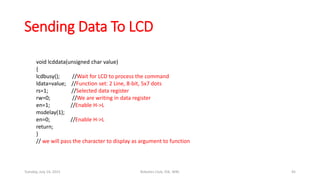 Sending Data To LCD
void lcddata(unsigned char value)
{
lcdbusy(); //Wait for LCD to process the command
ldata=value; //Function set: 2 Line, 8-bit, 5x7 dots
rs=1; //Selected data register
rw=0; //We are writing in data register
en=1; //Enable H->L
msdelay(1);
en=0; //Enable H->L
return;
}
// we will pass the character to display as argument to function
Tuesday, July 14, 2015 Robotics Club, IOE, WRC 45
 