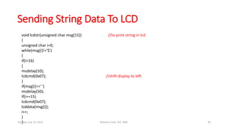 Sending String Data To LCD
void lcdstr(unsigned char msg[15]) //to print string in lcd
{
unsigned char i=0;
while(msg[i]!='$')
{
if(i>16)
{
msdelay(10);
lcdcmd(0x07); //shift display to left
}
if(msg[i]==' ')
msdelay(50);
if(i==15)
lcdcmd(0x07);
lcddata(msg[i]);
i++;
}
}Tuesday, July 14, 2015 Robotics Club, IOE, WRC 46
 