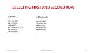 SELECTING FIRST AND SECOND ROW
void lcdfirst()
{
lcdcmd(0x38);
lcdcmd(0x0e);
msdelay(50);
lcdcmd(0x01);// clear
lcdcmd(0x06);
lcdcmd(0x80);
}
void lcdsecond()
{
lcdcmd(0x38);
lcdcmd(0x0e);
msdelay(50);
lcdcmd(0x06);
lcdcmd(0xc0);
}
Tuesday, July 14, 2015 Robotics Club, IOE, WRC 47
 
