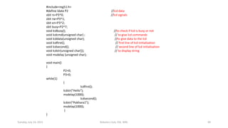 #include<reg51.h>
#define ldata P2 //lcd data
sbit rs=P3^0; //lcd signals
sbit rw=P3^1;
sbit en=P3^2;
sbit busy=P2^7;
void lcdbusy(); //to check if lcd is busy or not
void lcdcmd(unsigned char) ; // to give lcd commands
void lcddata(unsigned char); //to give data to the lcd
void lcdfirst(); // first line of lcd initialization
void lcdsecond(); // second line of lcd initialization
void lcdstr(unsigned char[]); // to display string
void msdelay (unsigned char);
void main()
{
P2=0;
P3=0;
while(1)
{
lcdfirst();
lcdstr("Hello");
msdelay(1000);
lcdsecond();
lcdstr("Pokhara1");
msdelay(1000);
}
}
Tuesday, July 14, 2015 Robotics Club, IOE, WRC 49
 