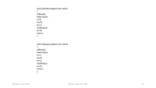 void lcdcmd(unsigned char value)
{
lcdbusy();
ldata=value;
rs=0;
rw=0;
en=1;
msdelay(1);
en=0;
return;
}
void lcddata(unsigned char value)
{
lcdbusy();
ldata=value;
rs=1;
rw=0;
en=1;
msdelay(1);
en=0;
return;
}
Tuesday, July 14, 2015 Robotics Club, IOE, WRC 51
 